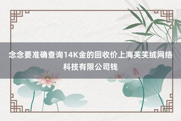 念念要准确查询14K金的回收价上海芙笑绒网络科技有限公司钱